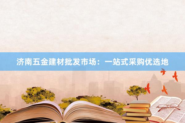 济南五金建材批发市场：一站式采购优选地