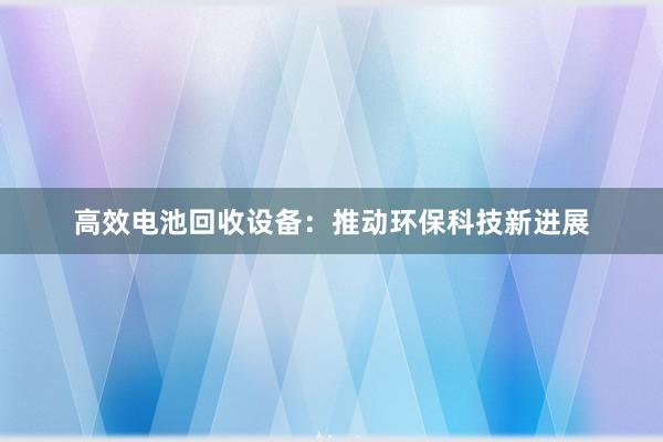 高效电池回收设备：推动环保科技新进展