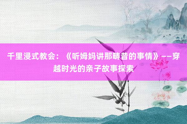 千里浸式教会：《听姆妈讲那畴昔的事情》——穿越时光的亲子故事探索